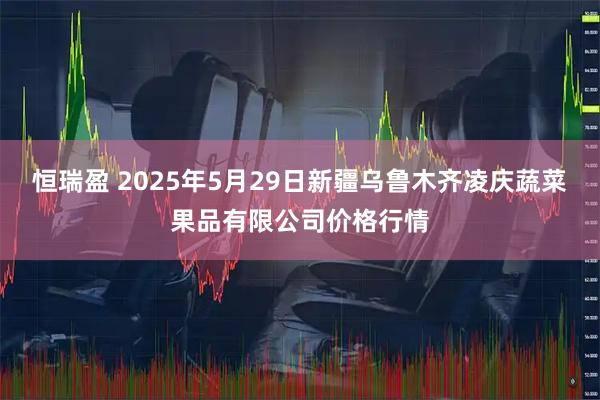恒瑞盈 2025年5月29日新疆乌鲁木齐凌庆蔬菜果品有限公司价格行情