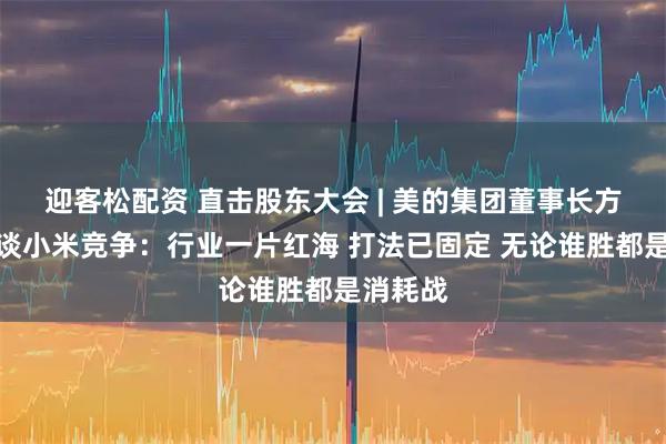 迎客松配资 直击股东大会 | 美的集团董事长方洪波再谈小米竞争：行业一片红海 打法已固定 无论谁胜都是消耗战