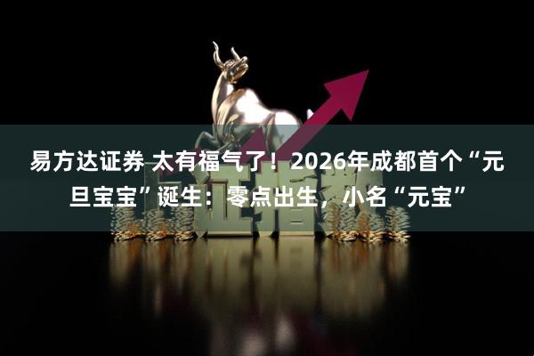 易方达证券 太有福气了！2026年成都首个“元旦宝宝”诞生：零点出生，小名“元宝”