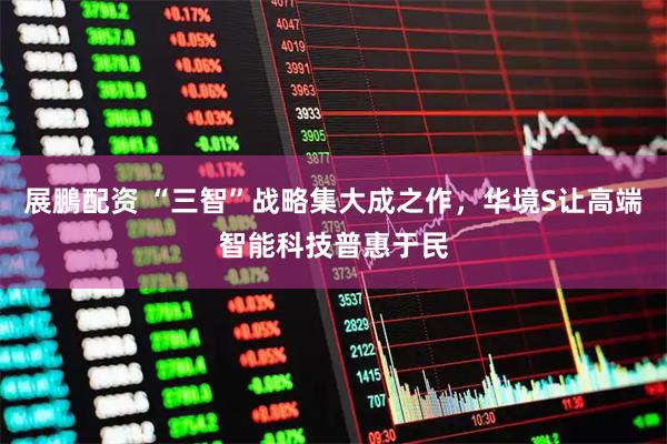 展鵬配资 “三智”战略集大成之作，华境S让高端智能科技普惠于民