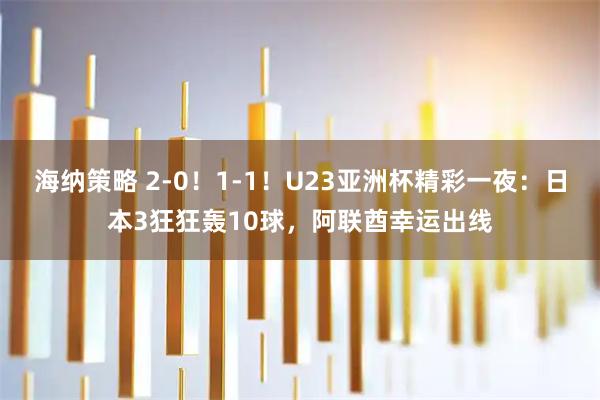 海纳策略 2-0！1-1！U23亚洲杯精彩一夜：日本3狂狂轰10球，阿联酋幸运出线