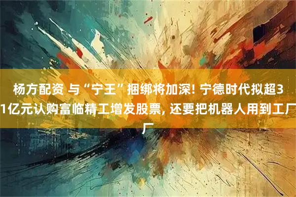 杨方配资 与“宁王”捆绑将加深! 宁德时代拟超31亿元认购富临精工增发股票, 还要把机器人用到工厂