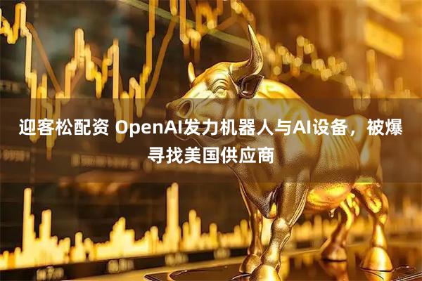 迎客松配资 OpenAI发力机器人与AI设备，被爆寻找美国供应商