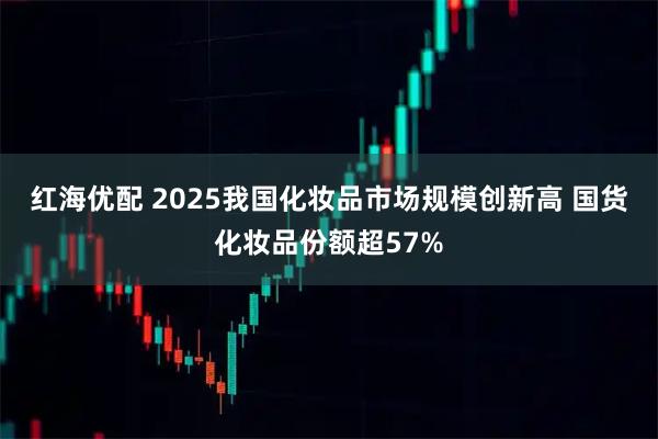 红海优配 2025我国化妆品市场规模创新高 国货化妆品份额超57%