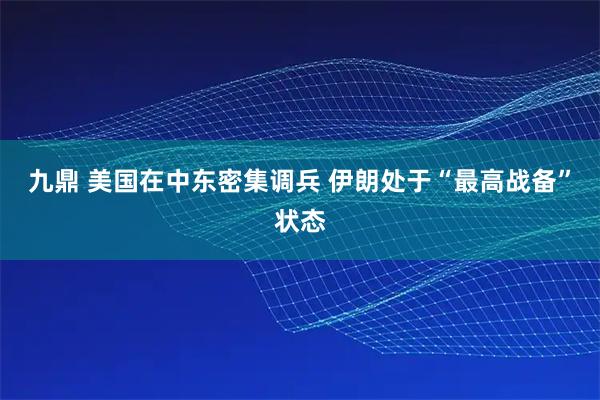 九鼎 美国在中东密集调兵 伊朗处于“最高战备”状态