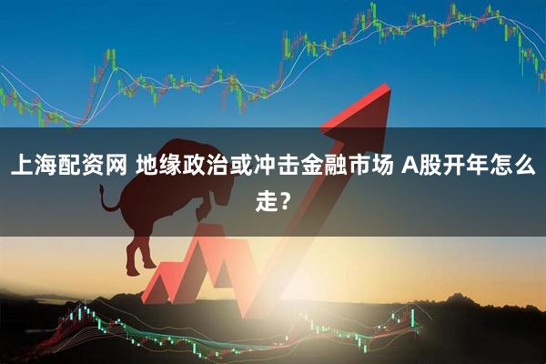 上海配资网 地缘政治或冲击金融市场 A股开年怎么走？