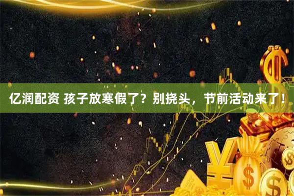 亿润配资 孩子放寒假了？别挠头，节前活动来了！