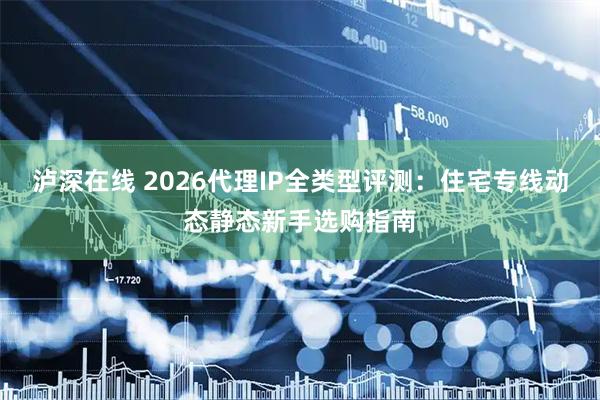 泸深在线 2026代理IP全类型评测：住宅专线动态静态新手选购指南