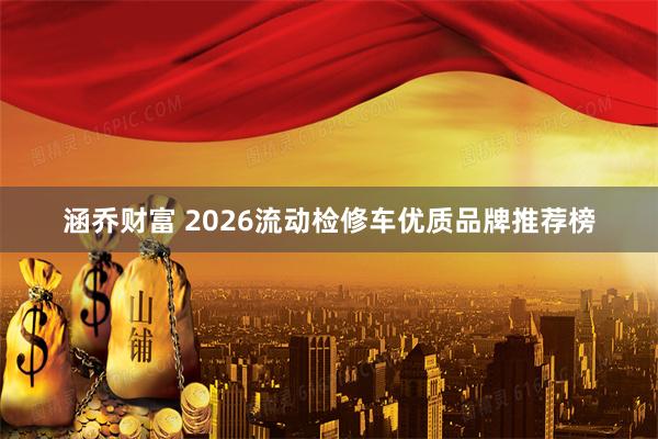 涵乔财富 2026流动检修车优质品牌推荐榜
