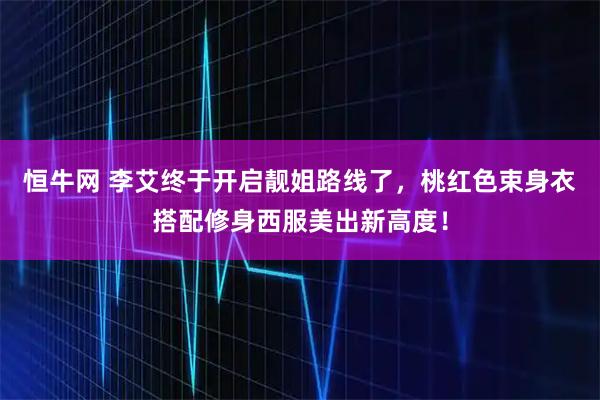 恒牛网 李艾终于开启靓姐路线了，桃红色束身衣搭配修身西服美出新高度！