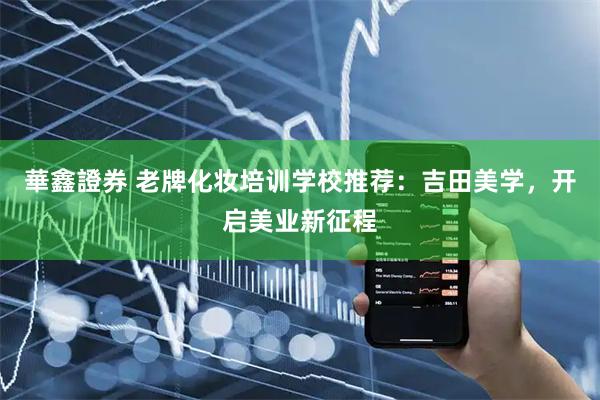 華鑫證券 老牌化妆培训学校推荐：吉田美学，开启美业新征程