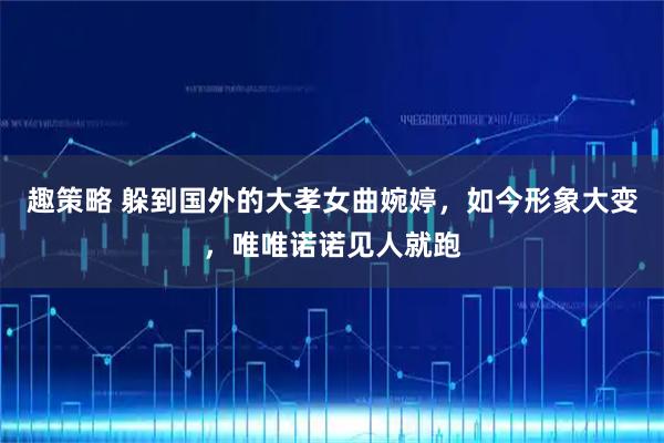 趣策略 躲到国外的大孝女曲婉婷，如今形象大变，唯唯诺诺见人就跑