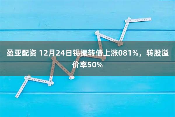 盈亚配资 12月24日锡振转债上涨081%，转股溢价率50%