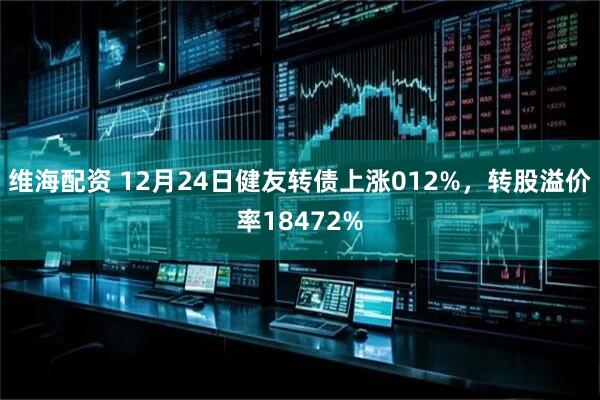 维海配资 12月24日健友转债上涨012%，转股溢价率18472%