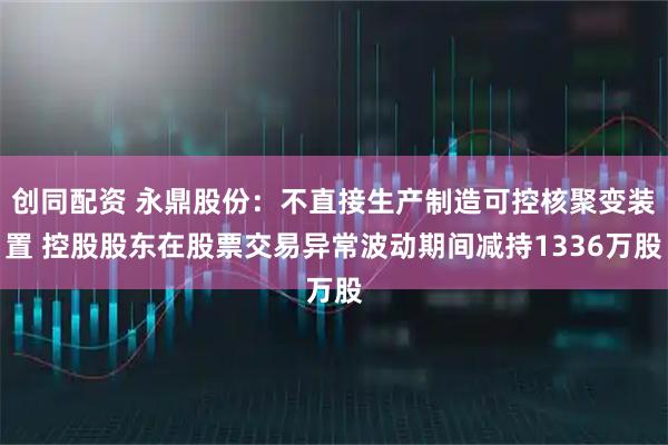 创同配资 永鼎股份:不直接生产制造可控核聚变装置 控股股东在股票交易异常波动期间减持1336万股