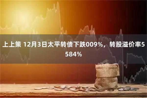 上上策 12月3日太平转债下跌009%，转股溢价率5584%