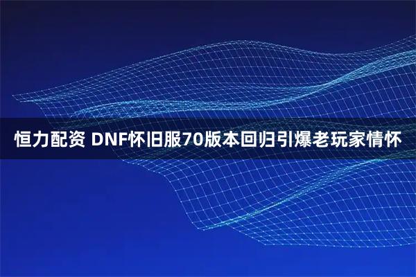 恒力配资 DNF怀旧服70版本回归引爆老玩家情怀