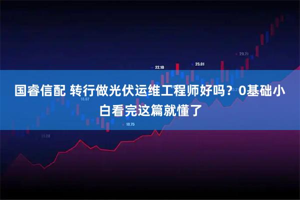 国睿信配 转行做光伏运维工程师好吗？0基础小白看完这篇就懂了