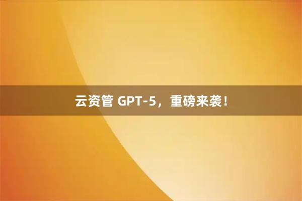云资管 GPT-5，重磅来袭！