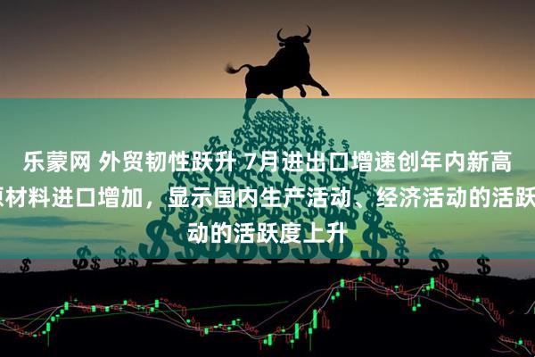 乐蒙网 外贸韧性跃升 7月进出口增速创年内新高 重要原材料进口增加，显示国内生产活动、经济活动的活跃度上升
