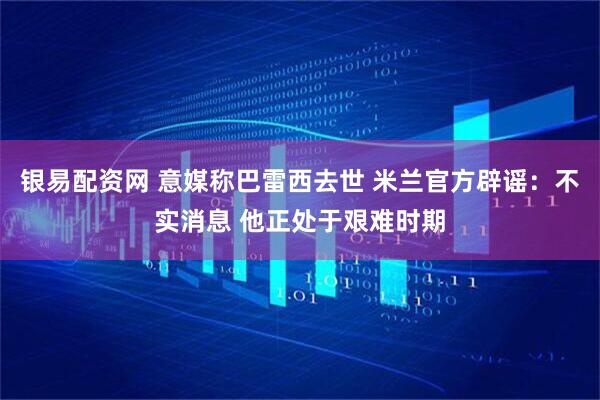 银易配资网 意媒称巴雷西去世 米兰官方辟谣：不实消息 他正处于艰难时期